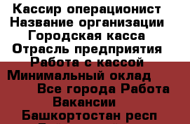 Кассир-операционист › Название организации ­ Городская касса › Отрасль предприятия ­ Работа с кассой › Минимальный оклад ­ 12 500 - Все города Работа » Вакансии   . Башкортостан респ.,Баймакский р-н